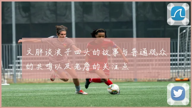 文胖谈浪子回头的故事与普通观众的共鸣以及老詹的关注点