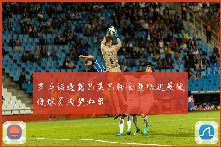 罗马诺透露巴莱巴转会曼联进展缓慢球员渴望加盟