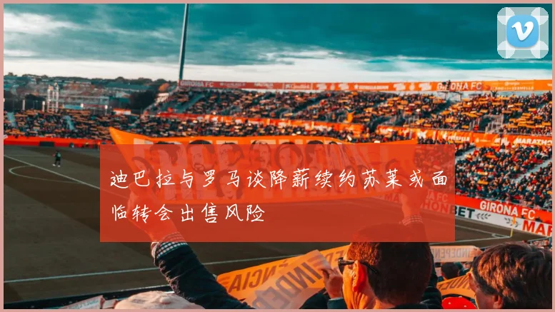 迪巴拉与罗马谈降薪续约苏莱或面临转会出售风险