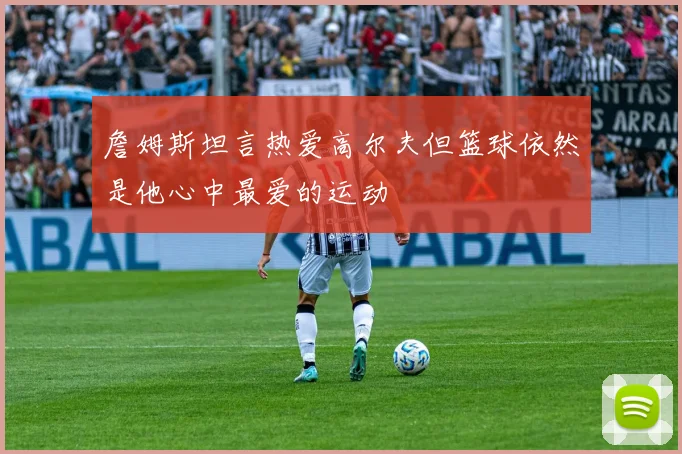 詹姆斯坦言热爱高尔夫但篮球依然是他心中最爱的运动