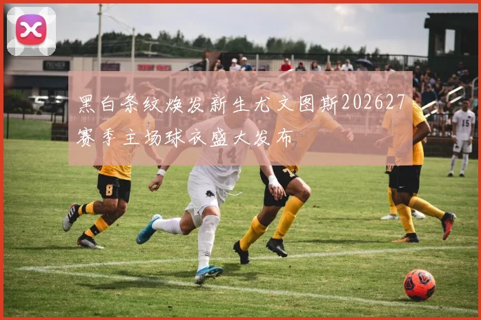 黑白条纹焕发新生尤文图斯202627赛季主场球衣盛大发布