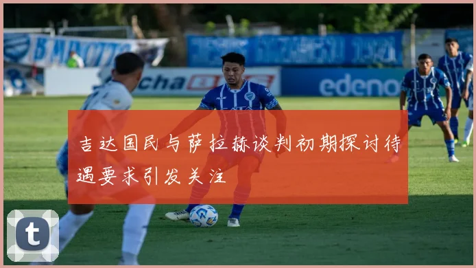 吉达国民与萨拉赫谈判初期探讨待遇要求引发关注