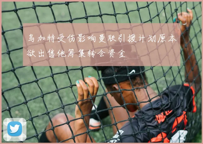 乌加特受伤影响曼联引援计划原本欲出售他筹集转会资金