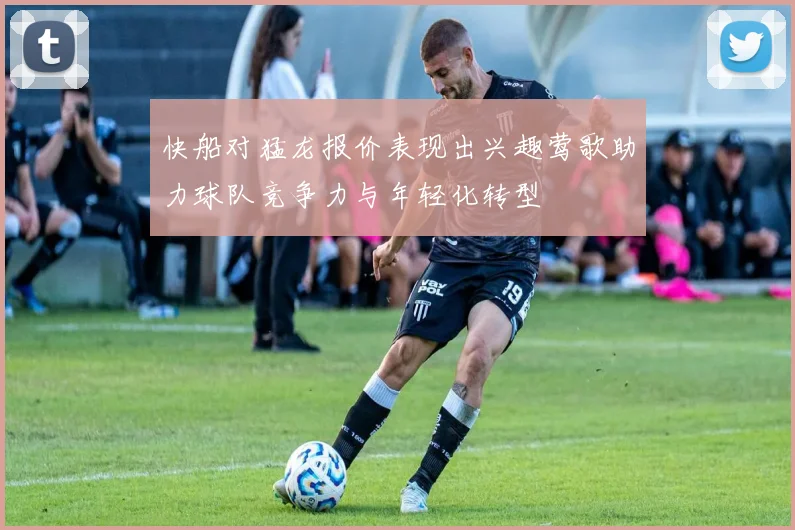 快船对猛龙报价表现出兴趣莺歌助力球队竞争力与年轻化转型