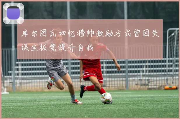 库尔图瓦回忆穆帅激励方式曾因失误坐板凳提升自我