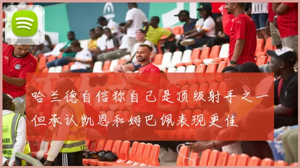 哈兰德自信称自己是顶级射手之一但承认凯恩和姆巴佩表现更佳