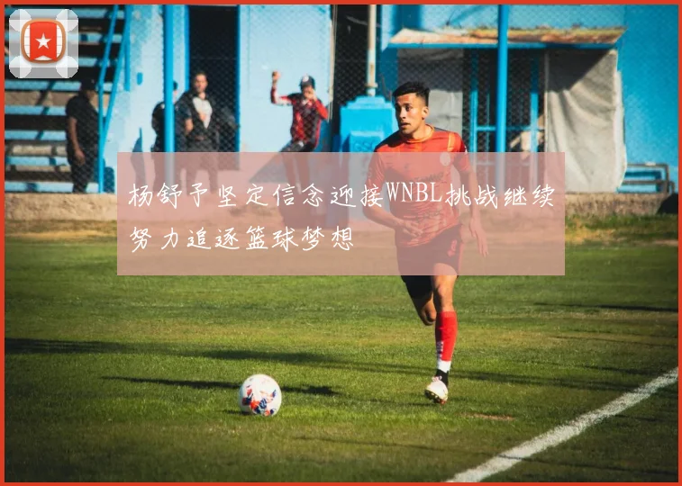 杨舒予坚定信念迎接WNBL挑战继续努力追逐篮球梦想