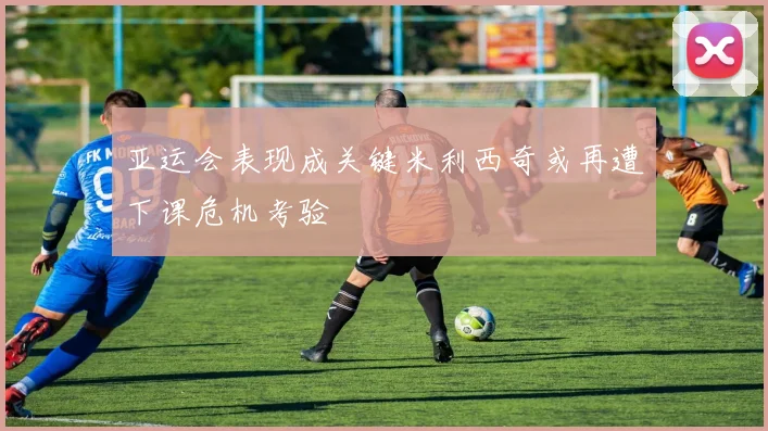 亚运会表现成关键米利西奇或再遭下课危机考验