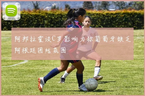 阿邦拉霍谈C罗影响力称葡萄牙缺乏阿根廷团结氛围